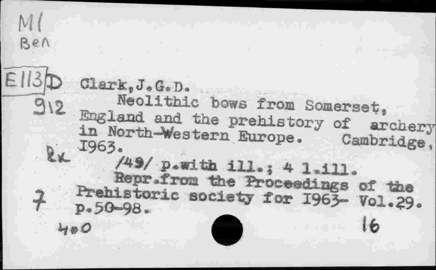 ﻿
w
3\2
Ù
Clark,J.G.D.
Neolithic bows from Somerset, England and the prehistory of archerj in North-Western Europe. Cambridge, 1965.
/4Э/ p.with ill.| 4 1.111.
Bepr.from the Proceedings of the Prehistoric society for 1965- Vol.29« p.50-98.